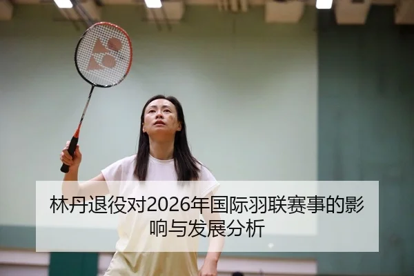林丹退役对2026年国际羽联赛事的影响与发展分析