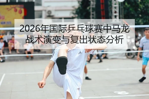 2026年国际乒乓球赛中马龙战术演变与复出状态分析
