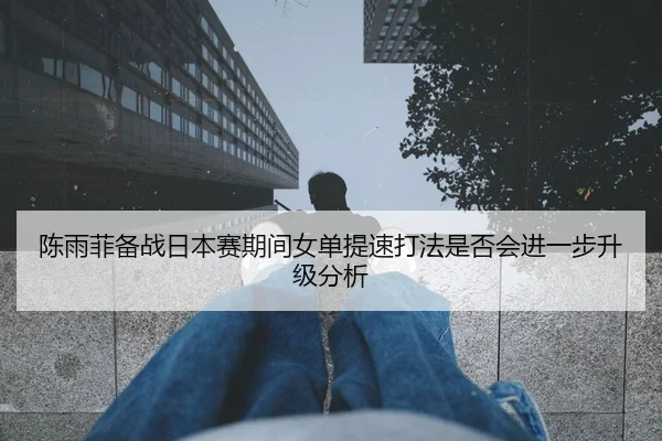 陈雨菲备战日本赛期间女单提速打法是否会进一步升级分析