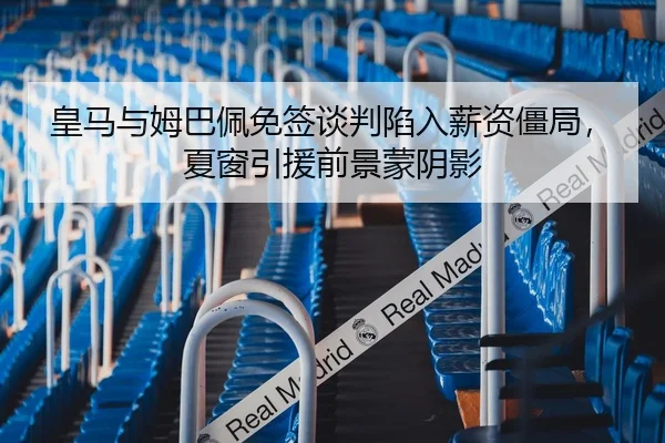 皇马与姆巴佩免签谈判陷入薪资僵局，夏窗引援前景蒙阴影